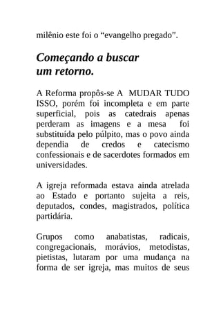 milênio este foi o “evangelho pregado”.

Começando a buscar
um retorno.
A Reforma propôs-se A MUDAR TUDO
ISSO, porém foi incompleta e em parte
superficial, pois as catedrais apenas
perderam as imagens e a mesa foi
substituída pelo púlpito, mas o povo ainda
dependia de credos e catecismo
confessionais e de sacerdotes formados em
universidades.

A igreja reformada estava ainda atrelada
ao Estado e portanto sujeita a reis,
deputados, condes, magistrados, política
partidária.

Grupos como anabatistas, radicais,
congregacionais, morávios, metodistas,
pietistas, lutaram por uma mudança na
forma de ser igreja, mas muitos de seus
 
