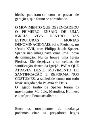 ideais perderam-se com o passar de
gerações, que foram se abrandando.

O MOVIMENTO QUE DESENCADEOU
O PRIMEIRO ENSAIO DE UMA
IGREJA       VIVA      DENTRO       DAS
ESTRUTURAS                       MORTAS
DENOMINACIONAIS, foi o Pietismo, no
século XVII, com Philipp Jakob Spener.
Spener não imagginava criar uma nova
denominação. Nunca houve uma Igreja
Pietista. Ele desejava criar células de
santificação dentro da IgrejA, PARA QUE
ATRAVÉS DESTE MOVIMENTO DE
SANTIFICAÇÃO E REFORMA NOS
COSTUMES, a sociedade como um todo
fosse salgada pela Palavra de Deus.
O legado tardio de Spener foram os
movimentos Morávio, Metodista, Holiness
e o próprio Pentecostalismo.


Entre os movimentos de mudança
podemos citar os pregadores leigos
 