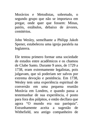 Morávios e Metodistas, sobretudo, o
segundo grupo que não se importava em
pregar, onde quer que fossem: Minas,
paióis, estábulos, debaixo de árvores,
cemitérios.

John Wesley, semelhante a Philipp Jakob
Spener, estabeleceu uma igreja paralela na
Inglaterra.

Ele tentou primero formar uma sociedade
de estudos entre acadêmicos e os chamou
de Clube Santo. Durante 9 anos, de 1729 a
1738, eram extremamente legalistas, pois
julgavam, que só poderiam ser salvos por
extrema devoção e penitência. Em 1738,
Wesley tem uma experiência espiritual de
conversão em uma pequena reunião
Morávia em Londres, e quando passa a
testemunhar de sua experiência, é posto
para fora dos púlpitos, e então decllara que
agora “O mundo era sua paróquia”.
Estranhamente aceita a sugestão de
Withefield, seu antigo companheiro de
 