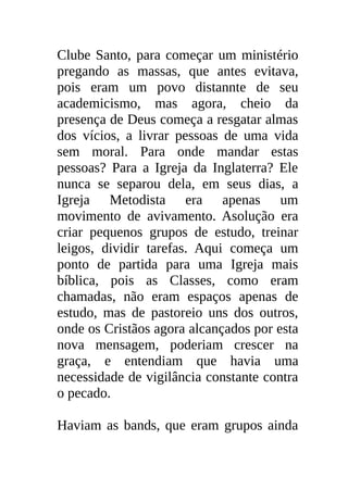 Clube Santo, para começar um ministério
pregando as massas, que antes evitava,
pois eram um povo distannte de seu
academicismo, mas agora, cheio da
presença de Deus começa a resgatar almas
dos vícios, a livrar pessoas de uma vida
sem moral. Para onde mandar estas
pessoas? Para a Igreja da Inglaterra? Ele
nunca se separou dela, em seus dias, a
Igreja Metodista era apenas um
movimento de avivamento. Asolução era
criar pequenos grupos de estudo, treinar
leigos, dividir tarefas. Aqui começa um
ponto de partida para uma Igreja mais
bíblica, pois as Classes, como eram
chamadas, não eram espaços apenas de
estudo, mas de pastoreio uns dos outros,
onde os Cristãos agora alcançados por esta
nova mensagem, poderiam crescer na
graça, e entendiam que havia uma
necessidade de vigilância constante contra
o pecado.

Haviam as bands, que eram grupos ainda
 