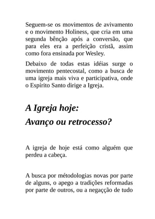 Seguem-se os movimentos de avivamento
e o movimento Holiness, que cria em uma
segunda bênção após a conversão, que
para eles era a perfeição cristã, assim
como fora ensinada por Wesley.
Debaixo de todas estas idéias surge o
movimento pentecostal, como a busca de
uma igreja mais viva e participativa, onde
o Espírito Santo dirige a Igreja.


A Igreja hoje:
Avanço ou retrocesso?

A igreja de hoje está como alguém que
perdeu a cabeça.


A busca por métodologias novas por parte
de alguns, o apego a tradições reformadas
por parte de outros, ou a negaçção de tudo
 