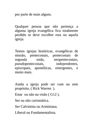 por parte de mais alguns.


Qualquer pessoa que não pertença a
alguma igreja evangélica fica totalmente
perdido se deve escolher esta ou aquela
igreja.


Temos igrejas históricas, evangélicas de
missão, pentecostais, pentecostais de
segunda      onda,       neopentecostais,
pseudopentecostais,       independentes,
episcopais, apostólicas, emergentes, e
muito mais.


Ainda a igreja pode ser com ou sem
propósito, ( Rick Warren ).
Estar ou não na visão ( G12 ).
Ser ou não carismática.
Ser Calvinista ou Arminiana.
Liberal ou Fundamentalista.
 