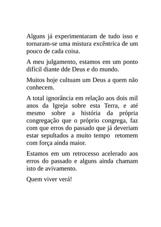 Alguns já experimentaram de tudo isso e
tornaram-se uma mistura excêntrica de um
pouco de cada coisa.
A meu julgamento, estamos em um ponto
difícil diante dde Deus e do mundo.
Muitos hoje cultuam um Deus a quem não
conhecem.
A total ignorância em relação aos dois mil
anos da Igreja sobre esta Terra, e até
mesmo sobre a história da própria
congregação que o próprio congrega, faz
com que erros do passado que já deveriam
estar sepultados a muito tempo retomem
com força ainda maior.
Estamos em um retrocesso acelerado aos
erros do passado e alguns ainda chamam
isto de avivamento.
Quem viver verá!
 