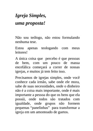 Igreja Simples,
uma proposta!

Não sou teólogo, não estou formulando
nenhuma tese.
Estou apenas teologando com meus
leitores!
A única coisa que percebo é que pessoas
de bem, com um pouco de massa
encefálica começará a correr de nossas
igrejas, e muitos já tem feito isso.
Precisamos de igrejas simples, onde você
conhece cada irmão, sabe onde ele mora,
sabe de suas necessidades, onde o dinheiro
não é a coisa mais importante, onde é mais
importante a pessoa do que os bens que ela
possúi, onde todos são tratados com
igualdade, onde grupos não formem
pequenas “panelinhas” para transformar a
igreja em um amontoado de guetos.
 