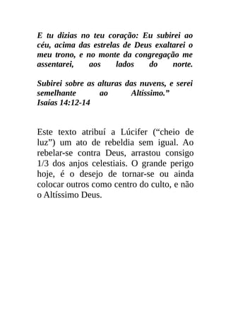 E tu dizias no teu coração: Eu subirei ao
céu, acima das estrelas de Deus exaltarei o
meu trono, e no monte da congregação me
assentarei,   aos     lados   do     norte.

Subirei sobre as alturas das nuvens, e serei
semelhante       ao       Altíssimo.”
Isaías 14:12-14


Este texto atribuí a Lúcifer (“cheio de
luz”) um ato de rebeldia sem igual. Ao
rebelar-se contra Deus, arrastou consigo
1/3 dos anjos celestiais. O grande perigo
hoje, é o desejo de tornar-se ou ainda
colocar outros como centro do culto, e não
o Altíssimo Deus.
 