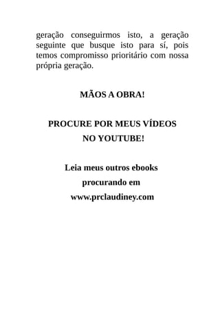 geração conseguirmos isto, a geração
seguinte que busque isto para sí, pois
temos compromisso prioritário com nossa
própria geração.


           MÃOS A OBRA!


   PROCURE POR MEUS VÍDEOS
           NO YOUTUBE!


       Leia meus outros ebooks
           procurando em
        www.prclaudiney.com
 