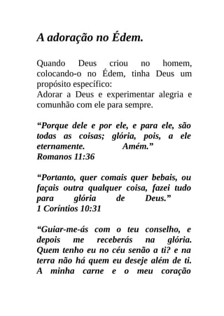 A adoração no Édem.

Quando Deus criou no homem,
colocando-o no Édem, tinha Deus um
propósito específico:
Adorar a Deus e experimentar alegria e
comunhão com ele para sempre.

“Porque dele e por ele, e para ele, são
todas as coisas; glória, pois, a ele
eternamente.         Amém.”
Romanos 11:36

“Portanto, quer comais quer bebais, ou
façais outra qualquer coisa, fazei tudo
para      glória    de     Deus.”
1 Coríntios 10:31

“Guiar-me-ás com o teu conselho, e
depois me receberás na glória.
Quem tenho eu no céu senão a ti? e na
terra não há quem eu deseje além de ti.
A minha carne e o meu coração
 