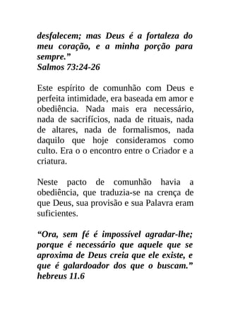 desfalecem; mas Deus é a fortaleza do
meu coração, e a minha porção para
sempre.”
Salmos 73:24-26

Este espírito de comunhão com Deus e
perfeita intimidade, era baseada em amor e
obediência. Nada mais era necessário,
nada de sacrifícios, nada de rituais, nada
de altares, nada de formalismos, nada
daquilo que hoje consideramos como
culto. Era o o encontro entre o Criador e a
criatura.

Neste pacto de comunhão havia a
obediência, que traduzia-se na crença de
que Deus, sua provisão e sua Palavra eram
suficientes.

“Ora, sem fé é impossível agradar-lhe;
porque é necessário que aquele que se
aproxima de Deus creia que ele existe, e
que é galardoador dos que o buscam.”
hebreus 11.6
 