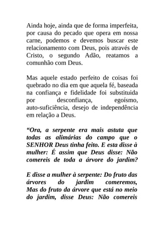 Ainda hoje, ainda que de forma imperfeita,
por causa do pecado que opera em nossa
carne, podemos e devemos buscar este
relacionamento com Deus, pois através de
Cristo, o segundo Adão, reatamos a
comunhão com Deus.

Mas aquele estado perfeito de coisas foi
quebrado no dia em que aquela fé, baseada
na confiança e fidelidade foi substituida
por         desconfiança,        egoísmo,
auto-suficiência, desejo de independência
em relação a Deus.

“Ora, a serpente era mais astuta que
todas as alimárias do campo que o
SENHOR Deus tinha feito. E esta disse à
mulher: É assim que Deus disse: Não
comereis de toda a árvore do jardim?

E disse a mulher à serpente: Do fruto das
árvores    do     jardim     comeremos,
Mas do fruto da árvore que está no meio
do jardim, disse Deus: Não comereis
 