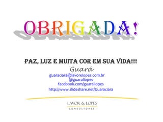 PAZ, LUZ E MUITA COR EM SUA VIDA!!!
              Guará
       guaraciara@lavorelopes.com.br
                   @guarallopes
             facebook.com/guarallopes
       http://www.slideshare.net/Guaraciara
 