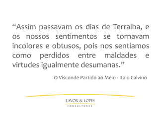 “Assim passavam os dias de Terralba, e
os nossos sentimentos se tornavam
incolores e obtusos, pois nos sentíamos
como perdidos entre maldades e
virtudes igualmente desumanas.”
           O Visconde Partido ao Meio - Italo Calvino
 
