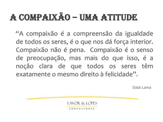 a compaixão – UMA ATITUDE
 “A compaixão é a compreensão da igualdade
 de todos os seres, é o que nos dá força interior.
 Compaixão não é pena. Compaixão é o senso
 de preocupação, mas mais do que isso, é a
 noção clara de que todos os seres têm
 exatamente o mesmo direito à felicidade”.
                                          Dalai Lama
 