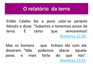 O relatório da terra
Então Calebe fez o povo calar-se perante
Moisés e disse: "Subamos e tomemos posse da
terra. É certo que venceremos!
Números 13:30
Mas os homens que tinham ido com ele
disseram: "Não podemos atacar aquele
povo; é mais forte do que nós".
Números 13:31
 