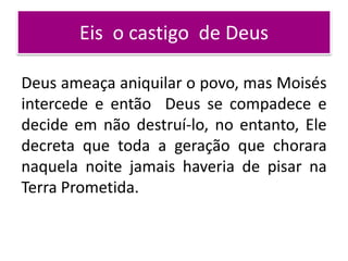 Eis o castigo de Deus
Deus ameaça aniquilar o povo, mas Moisés
intercede e então Deus se compadece e
decide em não destruí-lo, no entanto, Ele
decreta que toda a geração que chorara
naquela noite jamais haveria de pisar na
Terra Prometida.
 