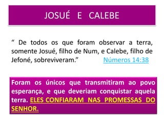 JOSUÉ E CALEBE
Foram os únicos que transmitiram ao povo
esperança, e que deveriam conquistar aquela
terra. ELES CONFIARAM NAS PROMESSAS DO
SENHOR.
“ De todos os que foram observar a terra,
somente Josué, filho de Num, e Calebe, filho de
Jefoné, sobreviveram.” Números 14:38
 
