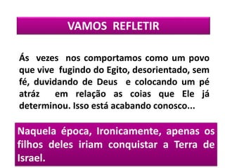 Naquela época, Ironicamente, apenas os
filhos deles iriam conquistar a Terra de
Israel.
VAMOS REFLETIR
Ás vezes nos comportamos como um povo
que vive fugindo do Egito, desorientado, sem
fé, duvidando de Deus e colocando um pé
atráz em relação as coias que Ele já
determinou. Isso está acabando conosco...
 