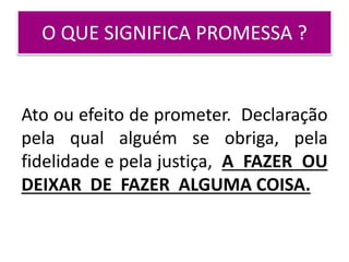 O QUE SIGNIFICA PROMESSA ?
Ato ou efeito de prometer. Declaração
pela qual alguém se obriga, pela
fidelidade e pela justiça, A FAZER OU
DEIXAR DE FAZER ALGUMA COISA.
 