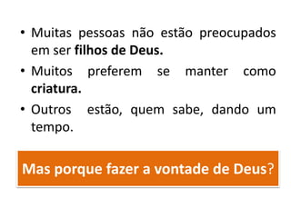 Mas porque fazer a vontade de Deus?
• Muitas pessoas não estão preocupados
em ser filhos de Deus.
• Muitos preferem se manter como
criatura.
• Outros estão, quem sabe, dando um
tempo.
 