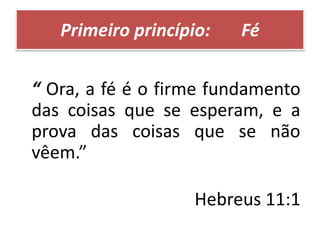 Primeiro princípio: Fé
“ Ora, a fé é o firme fundamento
das coisas que se esperam, e a
prova das coisas que se não
vêem.”
Hebreus 11:1
 