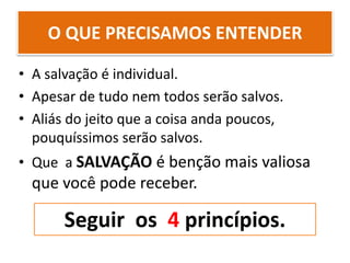 O QUE PRECISAMOS ENTENDER
• A salvação é individual.
• Apesar de tudo nem todos serão salvos.
• Aliás do jeito que a coisa anda poucos,
pouquíssimos serão salvos.
• Que a SALVAÇÃO é benção mais valiosa
que você pode receber.
Seguir os 4 princípios.
 