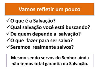 Vamos refletir um pouco
O que é a Salvação?
Qual salvação você está buscando?
De quem depende a salvação?
O que fazer para ser salvo?
Seremos realmente salvos?
Mesmo sendo servos do Senhor ainda
não temos total garantia da Salvação.
 