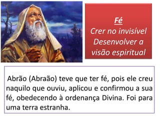 Abrão (Abraão) teve que ter fé, pois ele creu
naquilo que ouviu, aplicou e confirmou a sua
fé, obedecendo à ordenança Divina. Foi para
uma terra estranha.
Fé
Crer no invisível
Desenvolver a
visão espiritual
 