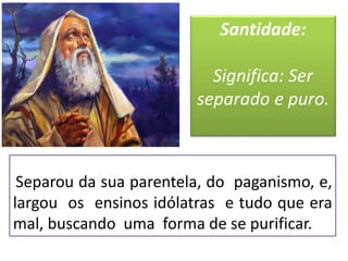 Separou da sua parentela, do paganismo, e,
largou os ensinos idólatras e tudo que era
mal, buscando uma forma de se purificar.
Santidade:
Significa: Ser
separado e puro.
 