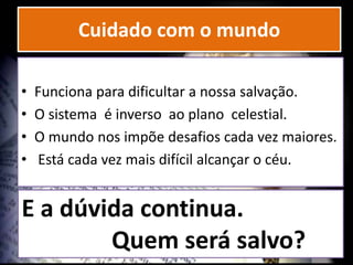 Cuidado com o mundo
• Funciona para dificultar a nossa salvação.
• O sistema é inverso ao plano celestial.
• O mundo nos impõe desafios cada vez maiores.
• Está cada vez mais difícil alcançar o céu.
E a dúvida continua.
Quem será salvo?
 