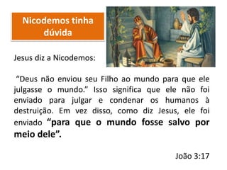 Nicodemos tinha
dúvida
Jesus diz a Nicodemos:
“Deus não enviou seu Filho ao mundo para que ele
julgasse o mundo.” Isso significa que ele não foi
enviado para julgar e condenar os humanos à
destruição. Em vez disso, como diz Jesus, ele foi
enviado “para que o mundo fosse salvo por
meio dele”.
João 3:17
 