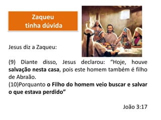 Zaqueu
tinha dúvida
Jesus diz a Zaqueu:
(9) Diante disso, Jesus declarou: “Hoje, houve
salvação nesta casa, pois este homem também é filho
de Abraão.
(10)Porquanto o Filho do homem veio buscar e salvar
o que estava perdido”
João 3:17
 