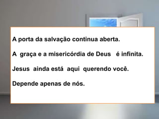 A porta da salvação continua aberta.
A graça e a misericórdia de Deus é infinita.
Jesus ainda está aqui querendo você.
Depende apenas de nós.
 