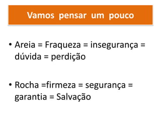 Vamos pensar um pouco
• Areia = Fraqueza = insegurança =
dúvida = perdição
• Rocha =firmeza = segurança =
garantia = Salvação
 