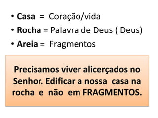 Precisamos viver alicerçados no
Senhor. Edificar a nossa casa na
rocha e não em FRAGMENTOS.
• Casa = Coração/vida
• Rocha = Palavra de Deus ( Deus)
• Areia = Fragmentos
 