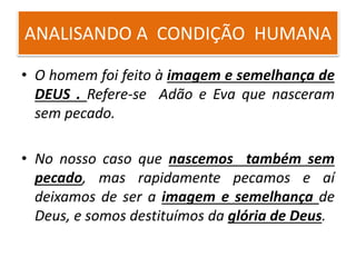 ANALISANDO A CONDIÇÃO HUMANA
• O homem foi feito à imagem e semelhança de
DEUS . Refere-se Adão e Eva que nasceram
sem pecado.
• No nosso caso que nascemos também sem
pecado, mas rapidamente pecamos e aí
deixamos de ser a imagem e semelhança de
Deus, e somos destituímos da glória de Deus.
 