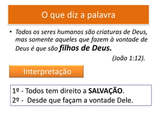 O que diz a palavra
• Todos os seres humanos são criaturas de Deus,
mas somente aqueles que fazem à vontade de
Deus é que são filhos de Deus.
(João 1:12).
1º - Todos tem direito a SALVAÇÃO.
2º - Desde que façam a vontade Dele.
Interpretação
 