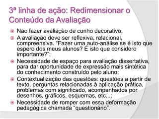 3ª linha de ação: Redimensionar o
Conteúdo da Avaliação
 Não fazer avaliação de cunho decorativo;
 A avaliação deve ser reflexiva, relacional,
compreensiva. “Fazer uma auto-análise se é isto que
espero dos meus alunos? É isto que considero
importante?”;
 Necessidade de espaço para avaliação dissertativa,
para dar oportunidade de expressão mais sintética
do conhecimento construído pelo aluno;
 Contextualização das questões: questões a partir de
texto, perguntas relacionadas à aplicação prática,
problemas com significado, acompanhados por
desenhos, gráficos, esquemas, etc...;
 Necessidade de romper com essa deformação
pedagógica chamada “questionário”.
 