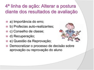 4ª linha de ação: Alterar a postura
diante dos resultados de avaliação
 a) Importância do erro;
 b) Profecias auto-realizantes;
 c) Conselho de classe;
 d) Recuperação;
 e) Questão da Reprovação;
 Democratizar o processo de decisão sobre
aprovação ou reprovação do aluno
 