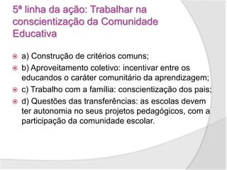 5ª linha da ação: Trabalhar na
conscientização da Comunidade
Educativa
 a) Construção de critérios comuns;
 b) Aproveitamento coletivo: incentivar entre os
educandos o caráter comunitário da aprendizagem;
 c) Trabalho com a família: conscientização dos pais;
 d) Questões das transferências: as escolas devem
ter autonomia no seus projetos pedagógicos, com a
participação da comunidade escolar.
 