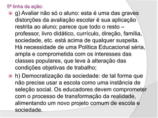 5ª linha da ação:
 g) Avaliar não só o aluno: esta é uma das graves
distorções da avaliação escolar é sua aplicação
restrita ao aluno; parece que todo o resto –
professor, livro didático, currículo, direção, família,
sociedade, etc. está acima de qualquer suspeita.
Há necessidade de uma Política Educacional séria,
ampla e comprometida com os interesses das
classes populares, que leve à alteração das
condições objetivas de trabalho;
 h) Democratização da sociedade: de tal forma que
não precise usar a escola como uma instância de
seleção social. Os educadores devem comprometer
com o processo de transformação da realidade,
alimentando um novo projeto comum de escola e
sociedade.
 