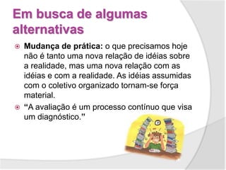 Em busca de algumas
alternativas
 Mudança de prática: o que precisamos hoje
não é tanto uma nova relação de idéias sobre
a realidade, mas uma nova relação com as
idéias e com a realidade. As idéias assumidas
com o coletivo organizado tornam-se força
material.
 “A avaliação é um processo contínuo que visa
um diagnóstico.”
 