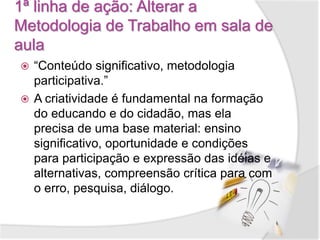 1ª linha de ação: Alterar a
Metodologia de Trabalho em sala de
aula
 “Conteúdo significativo, metodologia
participativa.”
 A criatividade é fundamental na formação
do educando e do cidadão, mas ela
precisa de uma base material: ensino
significativo, oportunidade e condições
para participação e expressão das idéias e
alternativas, compreensão crítica para com
o erro, pesquisa, diálogo.
 