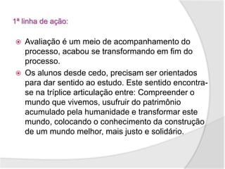1ª linha de ação:
 Avaliação é um meio de acompanhamento do
processo, acabou se transformando em fim do
processo.
 Os alunos desde cedo, precisam ser orientados
para dar sentido ao estudo. Este sentido encontra-
se na tríplice articulação entre: Compreender o
mundo que vivemos, usufruir do patrimônio
acumulado pela humanidade e transformar este
mundo, colocando o conhecimento da construção
de um mundo melhor, mais justo e solidário.
 