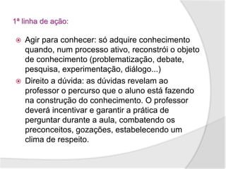 1ª linha de ação:
 Agir para conhecer: só adquire conhecimento
quando, num processo ativo, reconstrói o objeto
de conhecimento (problematização, debate,
pesquisa, experimentação, diálogo...)
 Direito a dúvida: as dúvidas revelam ao
professor o percurso que o aluno está fazendo
na construção do conhecimento. O professor
deverá incentivar e garantir a prática de
perguntar durante a aula, combatendo os
preconceitos, gozações, estabelecendo um
clima de respeito.
 