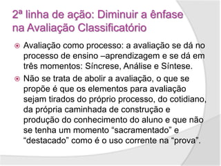 2ª linha de ação: Diminuir a ênfase
na Avaliação Classificatório
 Avaliação como processo: a avaliação se dá no
processo de ensino –aprendizagem e se dá em
três momentos: Síncrese, Análise e Síntese.
 Não se trata de abolir a avaliação, o que se
propõe é que os elementos para avaliação
sejam tirados do próprio processo, do cotidiano,
da própria caminhada de construção e
produção do conhecimento do aluno e que não
se tenha um momento “sacramentado” e
“destacado” como é o uso corrente na “prova”.
 