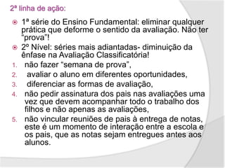 2ª linha de ação:
 1ª série do Ensino Fundamental: eliminar qualquer
prática que deforme o sentido da avaliação. Não ter
“prova”!
 2º Nível: séries mais adiantadas- diminuição da
ênfase na Avaliação Classificatória!
1. não fazer “semana de prova”,
2. avaliar o aluno em diferentes oportunidades,
3. diferenciar as formas de avaliação,
4. não pedir assinatura dos pais nas avaliações uma
vez que devem acompanhar todo o trabalho dos
filhos e não apenas as avaliações,
5. não vincular reuniões de pais à entrega de notas,
este é um momento de interação entre a escola e
os pais, que as notas sejam entregues antes aos
alunos.
 