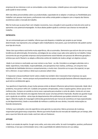 empresas de seu interesse e com as comunidades a elas relacionadas. LinkedIn possui uma seção Empresas que
pode ajudá-lo nesse sentido.
Além das idéias preconcebidas sobre sua produtividade, capacidade de se adaptar a mudanças ou flexibilidade para
trabalhar com pessoas mais jovens, profissionais mais velhos ainda podem se deparar com o impacto dos fatores
econômicos sobre o mercado de trabalho.
Não há muito que se possa fazer com relação à economia, mas a situação é outra quando se trata de como você se
apresenta a seu potencial empregador. As dicas abaixo podem ajudá-lo a otimizar suas chances no mercado de
trabalho.
ENTREVISTA
·Ao ser entrevistado para um trabalho, informe que está disposto a trabalhar por projeto ou por tempo
determinado. Isso representa uma vantagem sobre trabalhadores mais jovens, que normalmente não podem aceitar
esse tipo de vínculo.
·Deixe claro que embora você tenha muita experiência, não se acomodou. Demonstre que está em dia com as novas
tendências de administração, ferramentas, estratégias de seu campo e que sabe como aplicá-las no trabalho. Esteja
consciente de que em grandes empresas você provavelmente estará lidando com pessoas de diferentes gerações e
enfatize que você é flexível e se adapta a diferentes estilos de trabalho de modo a atingir um objetivo comum.
·Idade é um número e você pode usar esse número a seu favor - ou não. Considere as vantagens advindas com a
idade: experiência, maturidade, responsabilidade, uma perspectiva mais realista, confiança, um conjunto mais
equilibrado de habilidades técnicas e comportamentais, e muito mais. Concentre-se no que o faz especial, no que
tem a oferecer, no que realizou e deixe que as pessoas saibam disso.
·É impossível e desaconselhável mentir sobre a idade mas também não é necessário listar empresas nas quais
trabalhou há 25 anos - mesmo porque você provavelmente ocupava uma posição bastante diferente daquela para a
qual está se candidatando agora.
·Sua aparência é importante, já que muitas pessoas ainda se deixam influenciar pela primeira impressão. Idade não é
problema, mas parecer velho sim. Cuidado com gravatas ultrapassadas, cintos e sapatos gastos, bolsas que já viram
melhores dias. Compre um vestido ou terno novo e aproveite para atualizar o corte de cabelo. Invista em um novo
par de óculos. Você não terá uma segunda chance de causar uma boa primeira impressão. Atualize seu guarda-roupa
com a ajuda de um estilista - várias lojas de departamentos têm profissionais que podem orientá-lo sem custo
algum. Obtenha noções de maquiagem (oferecidas gratuitamente por marcas de cosméticos em lojas especializadas
ou de departamentos). Avalie a necessidade de melhorar a estética de seus dentes, trocando restaurações ou
fazendo clareamento.
·Enfatize suas realizações: anos de experiência como gerente ou executivo; liderou processos de mudança;
responsável pela governança corporativa. Mesmo que tenha ficado fora do mercado de trabalho por um tempo, olhe
para o que tem feito de outro modo: você tem sido um freelancer.
ATITUDE
·Idade é um estado de espírito. Se agir como velho, será visto como velho. Se você é energético, positivo, profissional
e talentoso, é isso que o entrevistador verá, e não a quantidade de cabelos brancos em sua cabeça.
 
