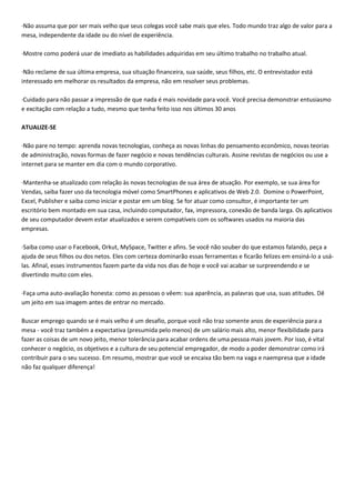 ·Não assuma que por ser mais velho que seus colegas você sabe mais que eles. Todo mundo traz algo de valor para a
mesa, independente da idade ou do nível de experiência.
·Mostre como poderá usar de imediato as habilidades adquiridas em seu último trabalho no trabalho atual.
·Não reclame de sua última empresa, sua situação financeira, sua saúde, seus filhos, etc. O entrevistador está
interessado em melhorar os resultados da empresa, não em resolver seus problemas.
·Cuidado para não passar a impressão de que nada é mais novidade para você. Você precisa demonstrar entusiasmo
e excitação com relação a tudo, mesmo que tenha feito isso nos últimos 30 anos
ATUALIZE-SE
·Não pare no tempo: aprenda novas tecnologias, conheça as novas linhas do pensamento econômico, novas teorias
de administração, novas formas de fazer negócio e novas tendências culturais. Assine revistas de negócios ou use a
internet para se manter em dia com o mundo corporativo.
·Mantenha-se atualizado com relação às novas tecnologias de sua área de atuação. Por exemplo, se sua área for
Vendas, saiba fazer uso da tecnologia móvel como SmartPhones e aplicativos de Web 2.0. Domine o PowerPoint,
Excel, Publisher e saiba como iniciar e postar em um blog. Se for atuar como consultor, é importante ter um
escritório bem montado em sua casa, incluindo computador, fax, impressora, conexão de banda larga. Os aplicativos
de seu computador devem estar atualizados e serem compatíveis com os softwares usados na maioria das
empresas.
·Saiba como usar o Facebook, Orkut, MySpace, Twitter e afins. Se você não souber do que estamos falando, peça a
ajuda de seus filhos ou dos netos. Eles com certeza dominarão essas ferramentas e ficarão felizes em ensiná-lo a usá-
las. Afinal, esses instrumentos fazem parte da vida nos dias de hoje e você vai acabar se surpreendendo e se
divertindo muito com eles.
·Faça uma auto-avaliação honesta: como as pessoas o vêem: sua aparência, as palavras que usa, suas atitudes. Dê
um jeito em sua imagem antes de entrar no mercado.
Buscar emprego quando se é mais velho é um desafio, porque você não traz somente anos de experiência para a
mesa - você traz também a expectativa (presumida pelo menos) de um salário mais alto, menor flexibilidade para
fazer as coisas de um novo jeito, menor tolerância para acabar ordens de uma pessoa mais jovem. Por isso, é vital
conhecer o negócio, os objetivos e a cultura de seu potencial empregador, de modo a poder demonstrar como irá
contribuir para o seu sucesso. Em resumo, mostrar que você se encaixa tão bem na vaga e naempresa que a idade
não faz qualquer diferença!
 