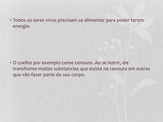 • Todos os seres vivos precisam se alimentar para poder terem
energia.
• O coelho por exemplo come cenoura .Ao se nutrir, ele
transforma muitas substancias que existe na cenoura em outras
que vão fazer parte do seu corpo.