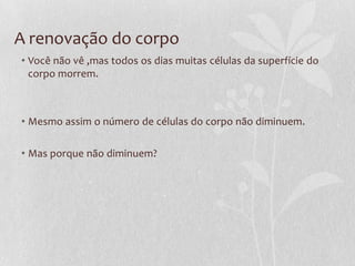 A renovação do corpo
• Você não vê ,mas todos os dias muitas células da superfície do
corpo morrem.
• Mesmo assim o número de células do corpo não diminuem.
• Mas porque não diminuem?