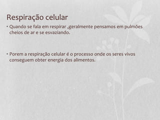 Respiração celular
• Quando se fala em respirar ,geralmente pensamos em pulmões
cheios de ar e se esvaziando.
• Porem a respiração celular é o processo onde os seres vivos
conseguem obter energia dos alimentos.